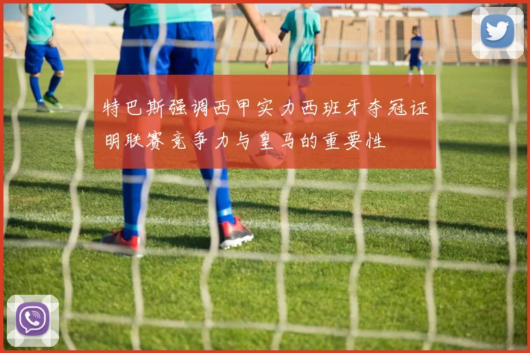 特巴斯强调西甲实力西班牙夺冠证明联赛竞争力与皇马的重要性