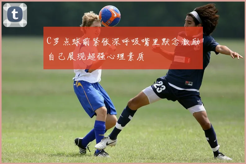 C罗点球前紧张深呼吸嘴里默念激励自己展现超强心理素质
