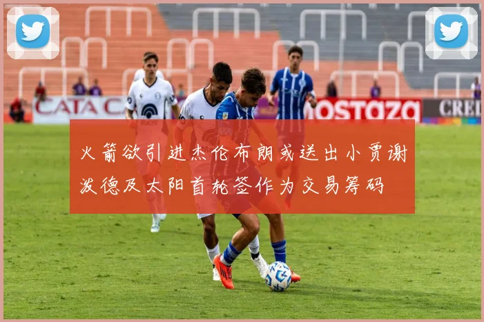 火箭欲引进杰伦布朗或送出小贾谢泼德及太阳首轮签作为交易筹码