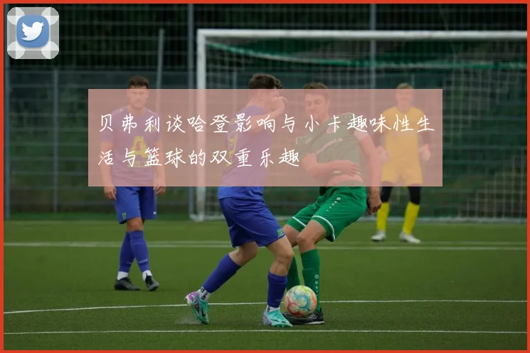 贝弗利谈哈登影响与小卡趣味性生活与篮球的双重乐趣