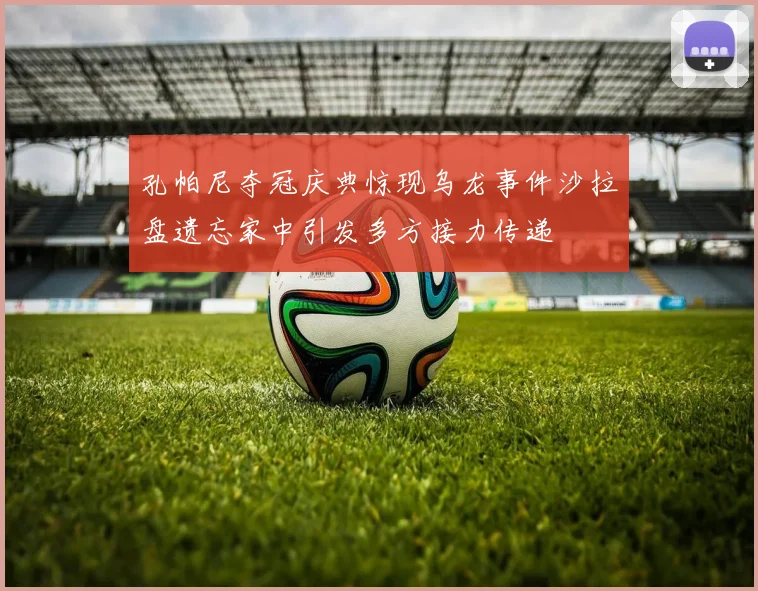 孔帕尼夺冠庆典惊现乌龙事件沙拉盘遗忘家中引发多方接力传递