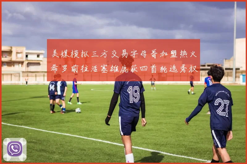 美媒模拟三方交易字母哥加盟热火希罗前往活塞雄鹿获四首轮选秀权与两次互换权