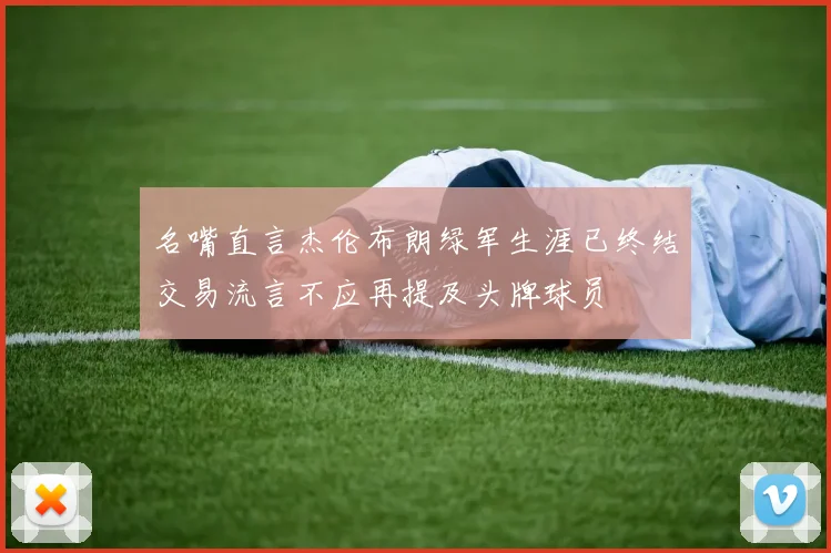 名嘴直言杰伦布朗绿军生涯已终结交易流言不应再提及头牌球员