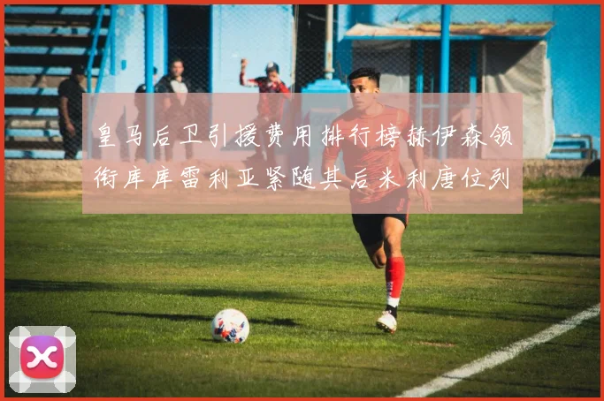 皇马后卫引援费用排行榜赫伊森领衔库库雷利亚紧随其后米利唐位列第三