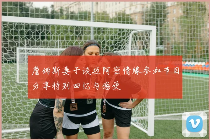 詹姆斯妻子谈迈阿密情缘参加节目分享特别回忆与感受