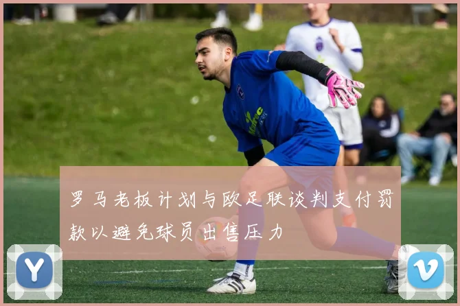 罗马老板计划与欧足联谈判支付罚款以避免球员出售压力