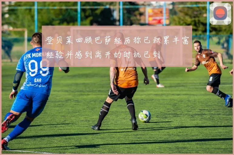 登贝莱回顾巴萨经历称已积累丰富经验并感到离开的时机已到