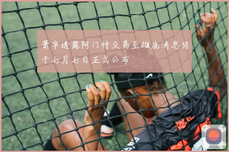 萧华透露阿门特交易至雄鹿消息将于七月七日正式公布