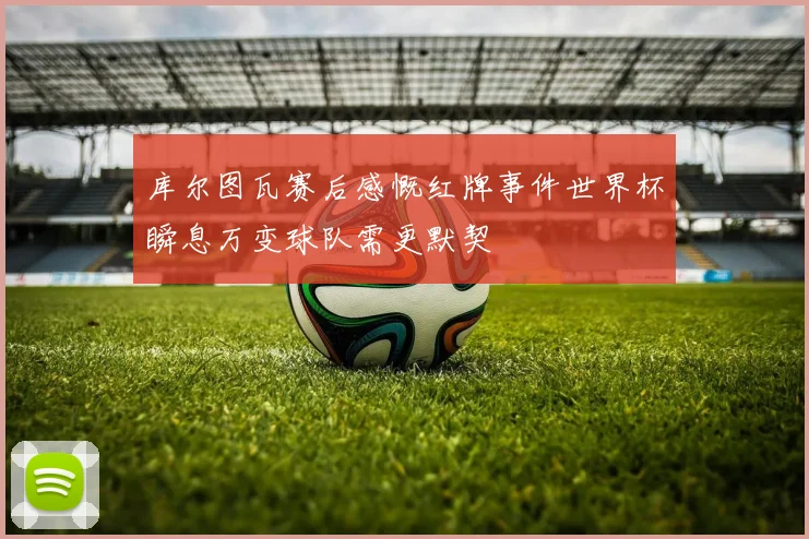 库尔图瓦赛后感慨红牌事件世界杯瞬息万变球队需更默契