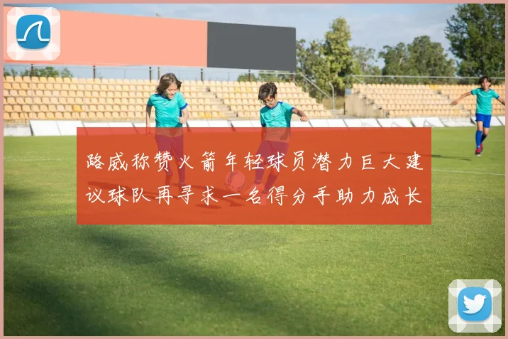 路威称赞火箭年轻球员潜力巨大建议球队再寻求一名得分手助力成长