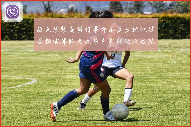 近来频频高调行事评论员分析他过度扮演球队老大角色实则尚未成熟