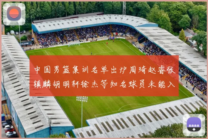 中国男篮集训名单出炉周琦赵睿张镇麟胡明轩徐杰等知名球员未能入选