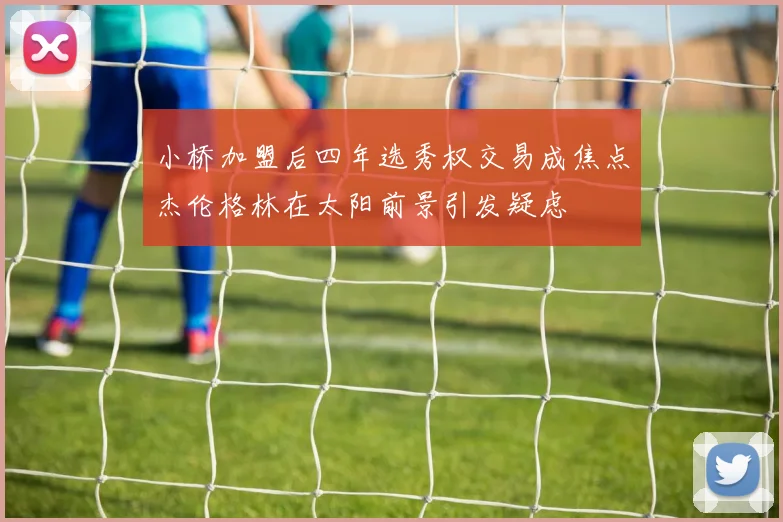 小桥加盟后四年选秀权交易成焦点杰伦格林在太阳前景引发疑虑