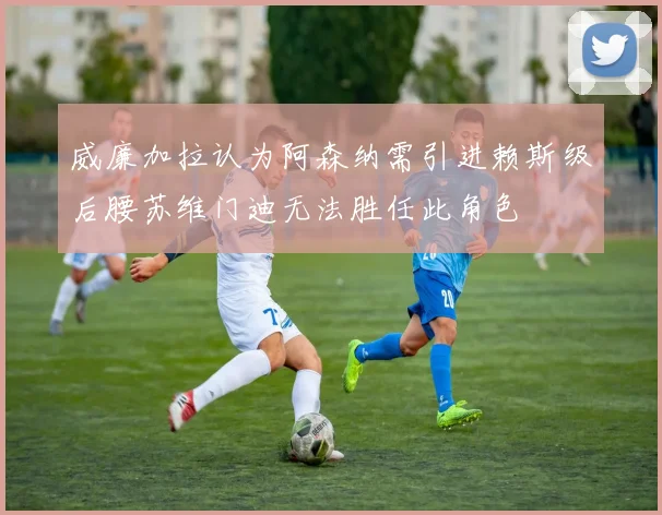 威廉加拉认为阿森纳需引进赖斯级后腰苏维门迪无法胜任此角色