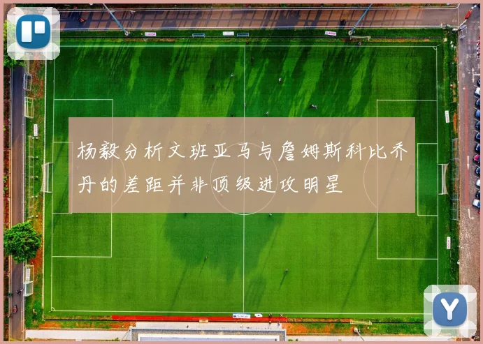 杨毅分析文班亚马与詹姆斯科比乔丹的差距并非顶级进攻明星