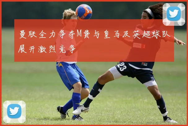 曼联全力争夺M费与皇马及英超球队展开激烈竞争