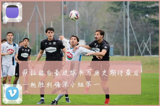 萨拉赫自豪进球书写历史期待最后一轮胜利确保小组第一